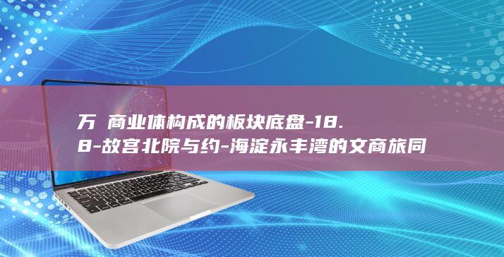 万㎡商业体构成的板块底盘-18.8-故宫北院与约-海淀永丰湾的文商旅同框 (万商大厦)
