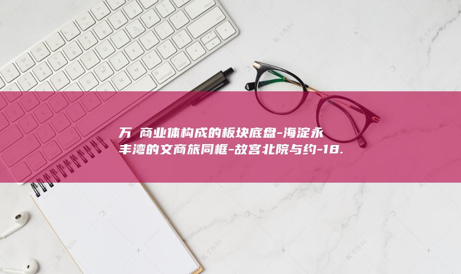 万㎡商业体构成的板块底盘-海淀永丰湾的文商旅同框-故宫北院与约-18.8 (万商集团)
