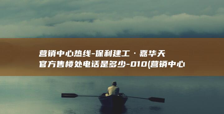 营销中心热线-保利建工·嘉华天珺官方售楼处电话是多少-010 (营销中心客服是做什么的)