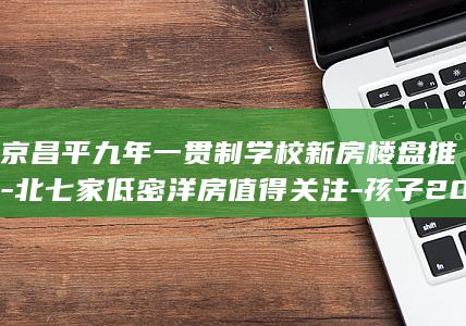 北京昌平九年一贯制学校新房楼盘推荐-北七家低密洋房值得关注-孩子2028年入学 (北京昌平96年中考总分是多少)
