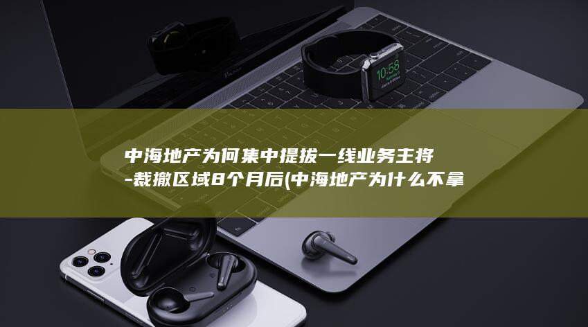 中海地产为何集中提拔一线业务主将-裁撤区域8个月后 (中海地产为什么不拿地了)