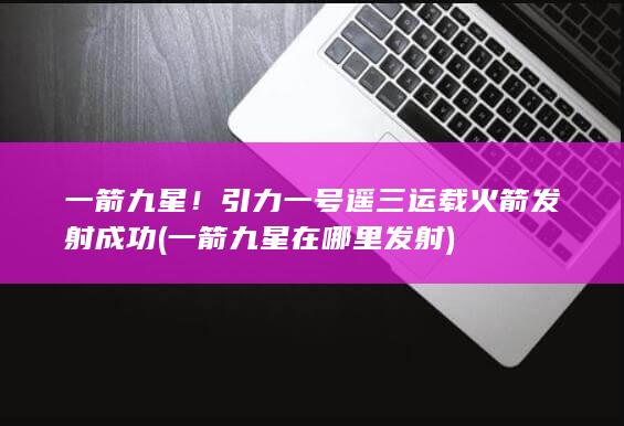 一箭九星！引力一号遥三运载火箭发射成功 (一箭九星在哪里发射)