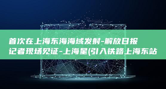 首次在上海东海海域发射-解放日报记者现场见证-上海星 (引入铁路上海东站的铁路)