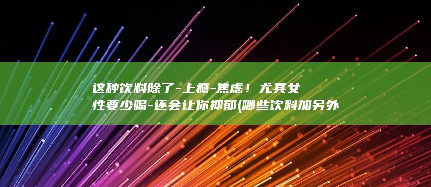这种饮料除了-上瘾-焦虑!尤其女性要少喝-还会让你抑郁 (哪些饮料加另外一种饮料就可以变成一种新的饮料)