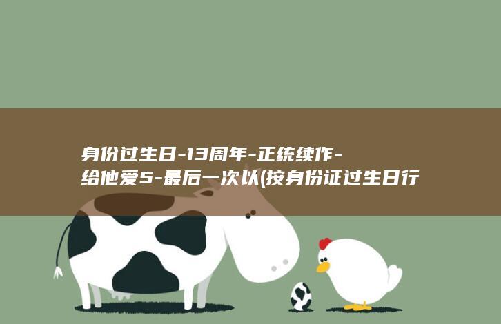 身份过生日-13周年-正统续作-给他爱5-最后一次以 (按身份证过生日行不行)