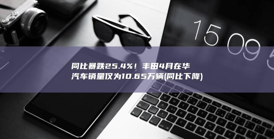 同比暴跌25.4%!丰田4月在华汽车销量仅为10.65万辆 (同比下降)