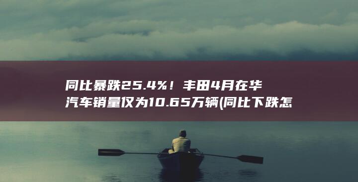 同比暴跌25.4%！丰田4月在华汽车销量仅为10.65万辆 (同比下跌怎么计算)