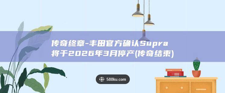 传奇终章-丰田官方确认Supra将于2026年3月停产 (传奇结束)
