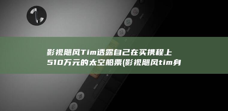 影视飓风Tim透露自己在买携程上510万元的太空船票 (影视飓风tim身高)
