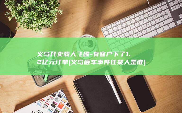 义乌开卖载人飞碟-有客户下了1.2亿元订单 (义乌砸车事件任某人是谁)