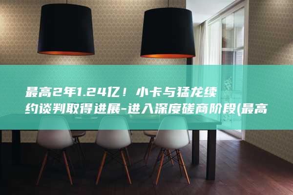 最高2年1.24亿！小卡与猛龙续约谈判取得进展-进入深度磋商阶段 (最高2年1.237亿!名记:预计小卡会在猛龙提前续约)