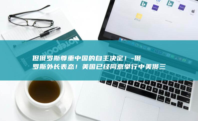但俄罗斯尊重中国的自主决定！-俄罗斯外长表态！美国已经同意举行中美俄三方战略会谈 (俄罗斯尊重一个中国原则吗)