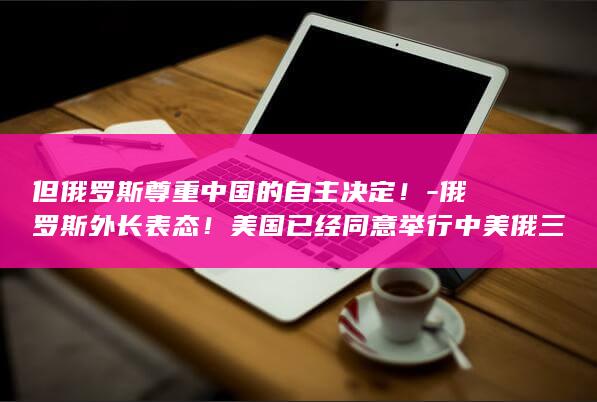 但俄罗斯尊重中国的自主决定！-俄罗斯外长表态！美国已经同意举行中美俄三方战略会谈 (俄罗斯崇拜)
