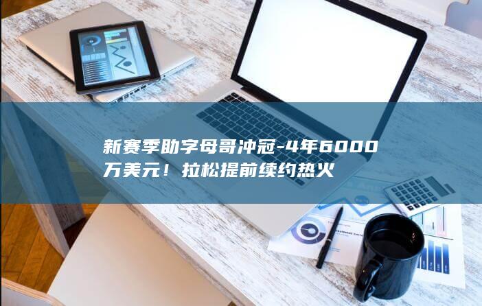 新赛季助字母哥冲冠-4年6000万美元!拉松提前续约热火