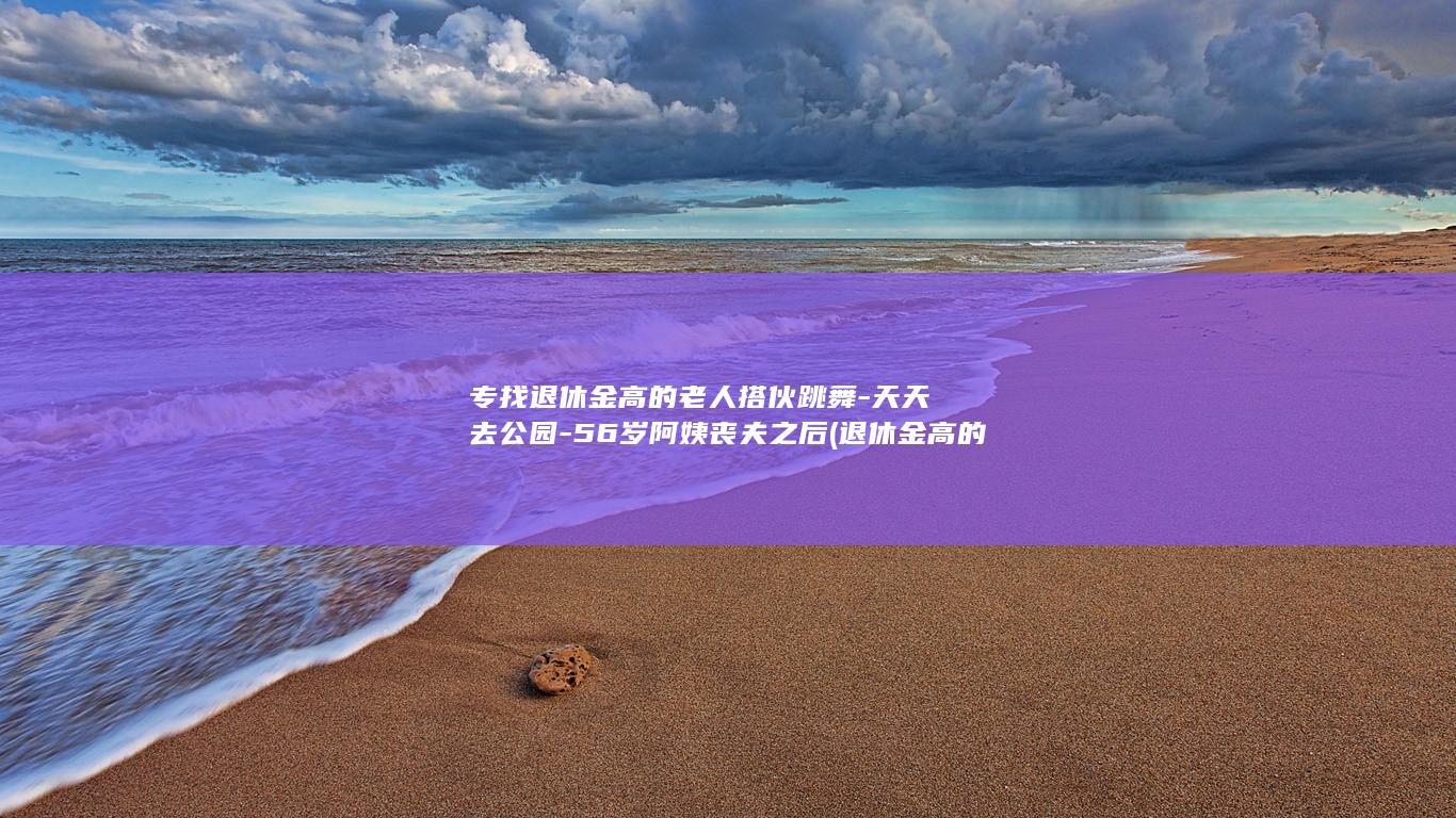 专找退休金高的老人搭伙跳舞-天天去公园-56岁阿姨丧夫之后 (退休金高的人平时怎么花钱)