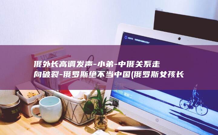俄外长高调发声小弟中俄关系走向破裂俄罗斯绝不
