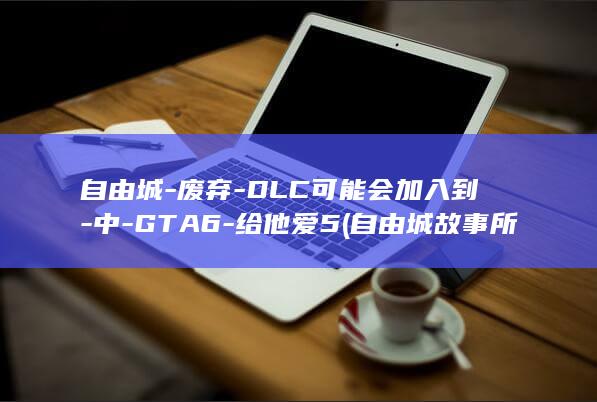 自由城-废弃-DLC可能会加入到-中-GTA6-给他爱5 (自由城故事所有任务详细图解)