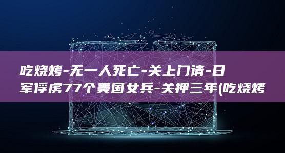 吃烧烤-无一人死亡-关上门请-日军俘虏77个美国女兵-关押三年 (吃烧烤真实)