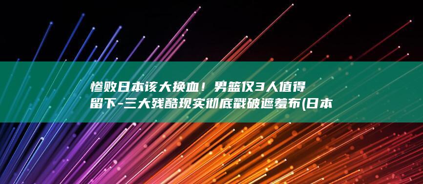 惨败日本该大换血！男篮仅3人值得留下-三大残酷现实彻底戳破遮羞布 (日本惨胜有多惨)