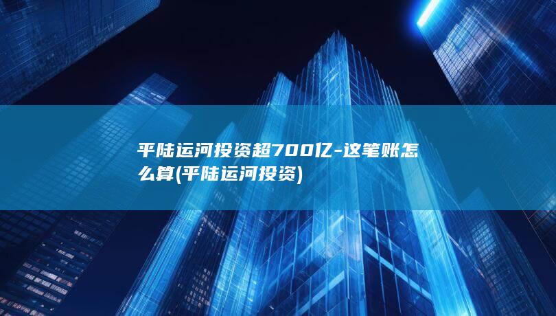平陆运河投资超700亿-这笔账怎么算 (平陆运河投资)
