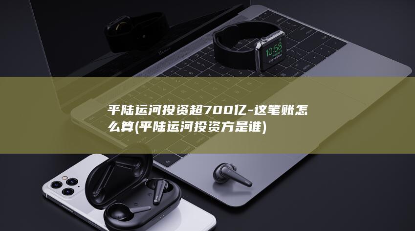 平陆运河投资超700亿-这笔账怎么算 (平陆运河投资方是谁)