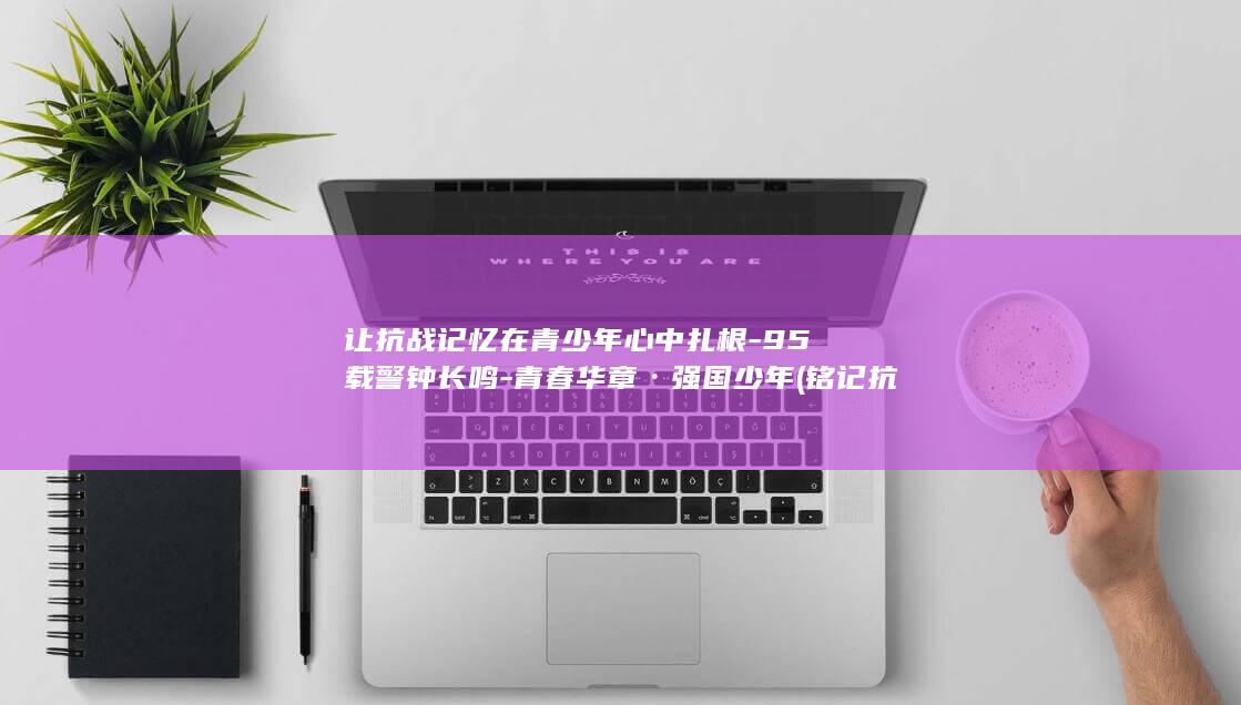 让抗战记忆在青少年心中扎根-95载警钟长鸣-青春华章·强国少年 (铭记抗战历史凝聚奋进力量)