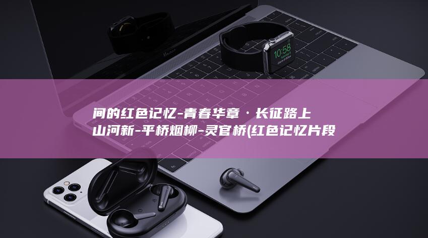 间的红色记忆-青春华章·长征路上山河新-平桥烟柳-灵官桥 (红色记忆片段)