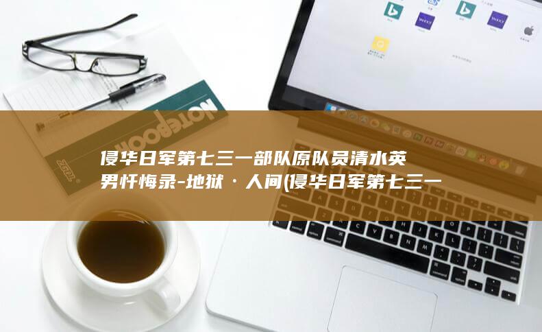 侵华日军第七三一部队原队员清水英男忏悔录-地狱·人间 (侵华日军第七三一部队遗址开放时间)
