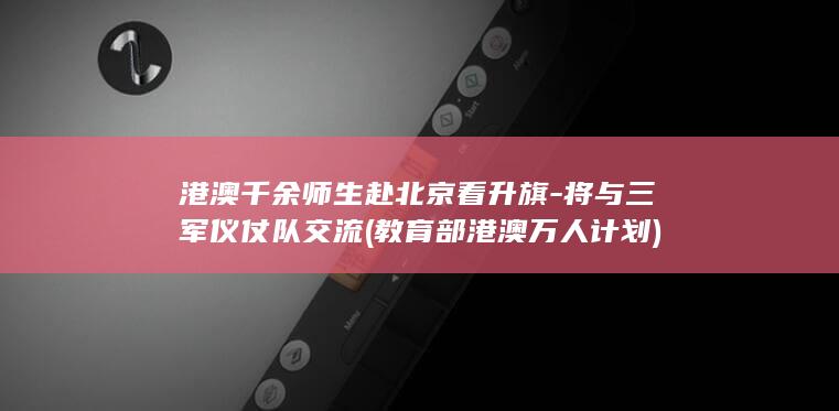 港澳千余师生赴北京看升旗-将与三军仪仗队交流 (教育部港澳万人计划)