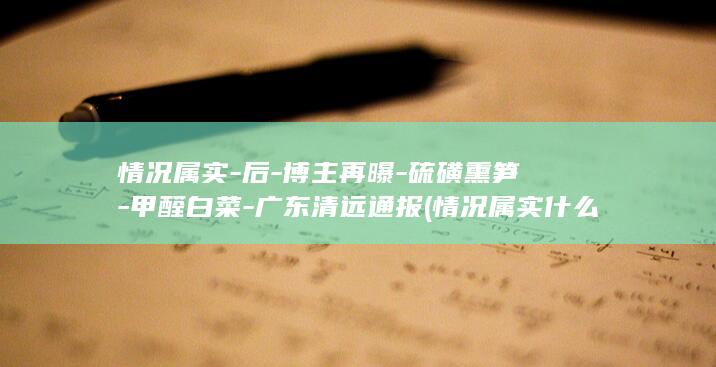 情况属实-后-博主再曝-硫磺熏笋-甲醛白菜-广东清远通报 (情况属实什么意思)