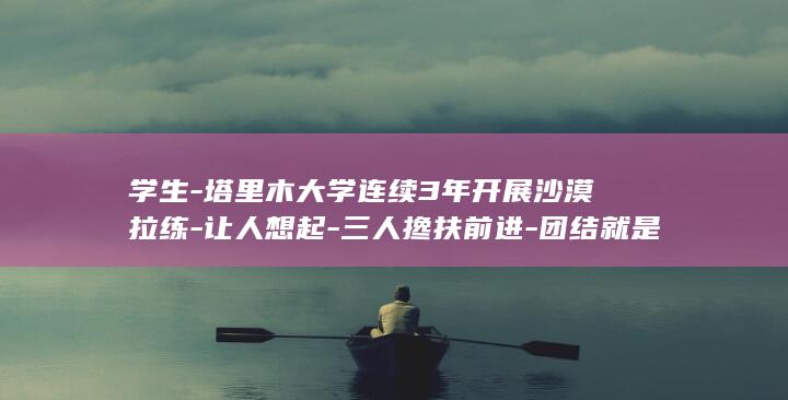 学生-塔里木大学连续3年开展沙漠拉练-让人想起-三人搀扶前进-团结就是力量-上万名新生3小时徒步12公里 (新疆塔里木学校简介资料)