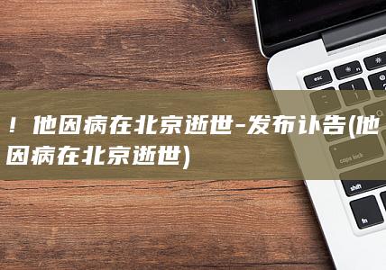 ！他因病在北京逝世-发布讣告 (他因病在北京逝世)