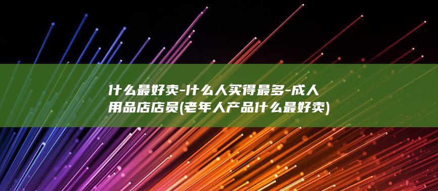 什么最好卖-什么人买得最多-成人用品店店员 (老年人产品什么最好卖)