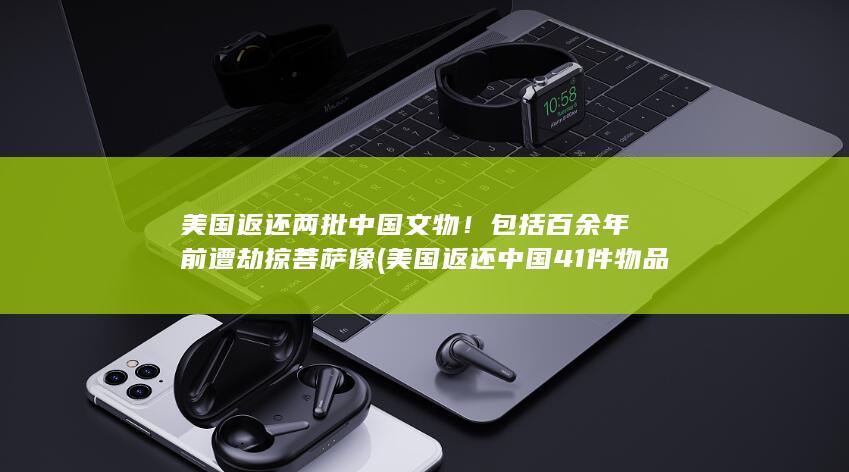 美国返还两批中国文物！包括百余年前遭劫掠菩萨像 (美国返还中国41件物品是真的吗)