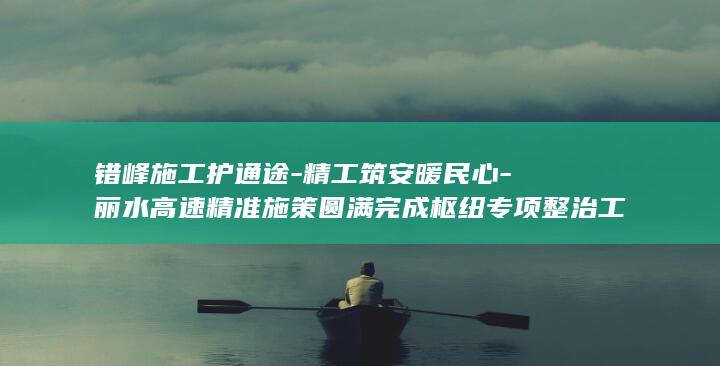 错峰施工护通途-精工筑安暖民心-丽水高速精准施策圆满完成枢纽专项整治工作