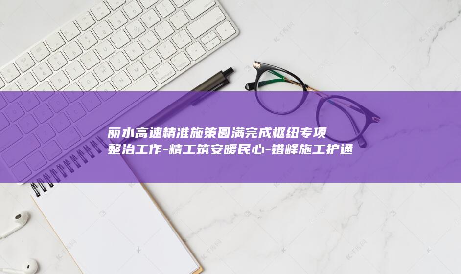 丽水高速精准施策圆满完成枢纽专项整治工作-精工筑安暖民心-错峰施工护通途 (丽水高速路况实时更新)