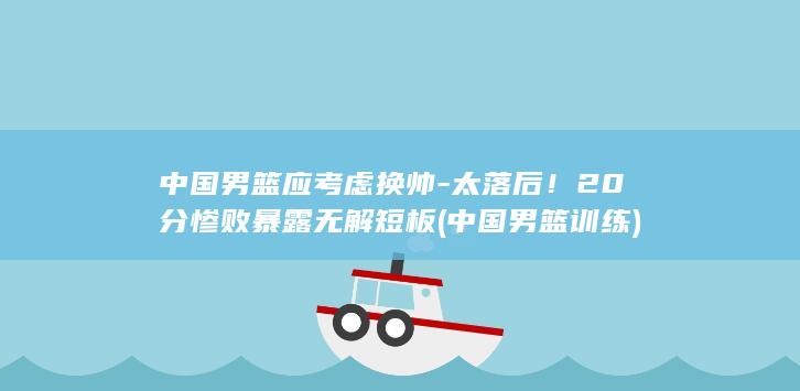 中国男篮应考虑换帅-太落后！20分惨败暴露无解短板 (中国男篮训练)