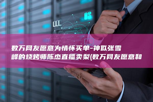 数万网友愿意为情怀买单-神似张雪峰的烧烤师陈杰直播卖梨 (数万网友愿意和你聊天)
