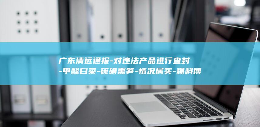 广东清远通报-对违法产品进行查封-甲醛白菜-硫磺熏笋-情况属实-爆料博主再曝 (清远最新重大事件汇总)