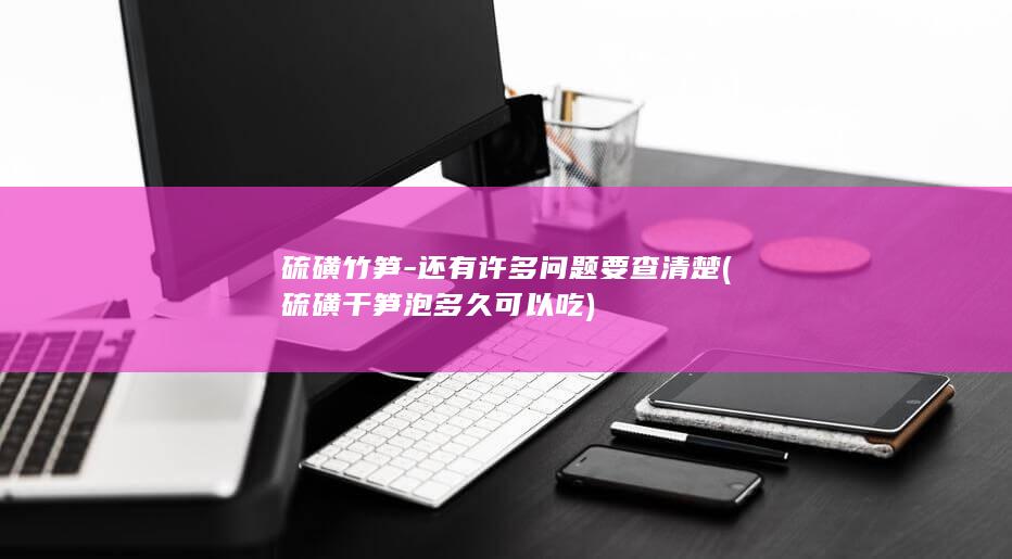 硫磺竹笋-还有许多问题要查清楚 (硫磺干笋泡多久可以吃)