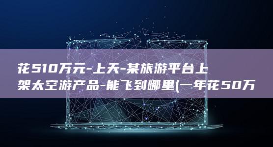 花510万元-上天-某旅游平台上架太空游产品-能飞到哪里 (一年花50万)