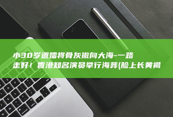 小30岁遗孀将骨灰撒向大海-一路走好！香港知名演员举行海葬 (脸上长黄褐斑看什么科)