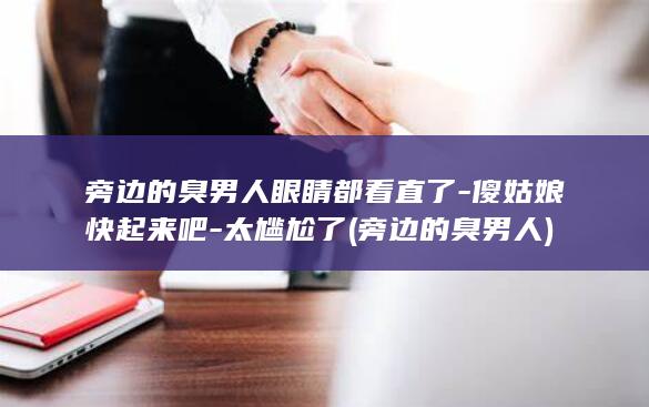 旁边的臭男人眼睛都看直了-傻姑娘快起来吧-太尴尬了 (旁边的臭男人)