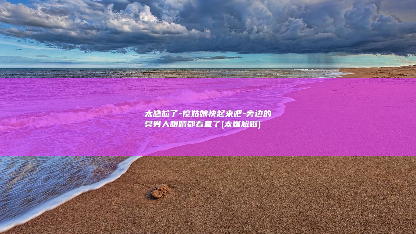 太尴尬了-傻姑娘快起来吧-旁边的臭男人眼睛都看直了 (太尴尬啦)