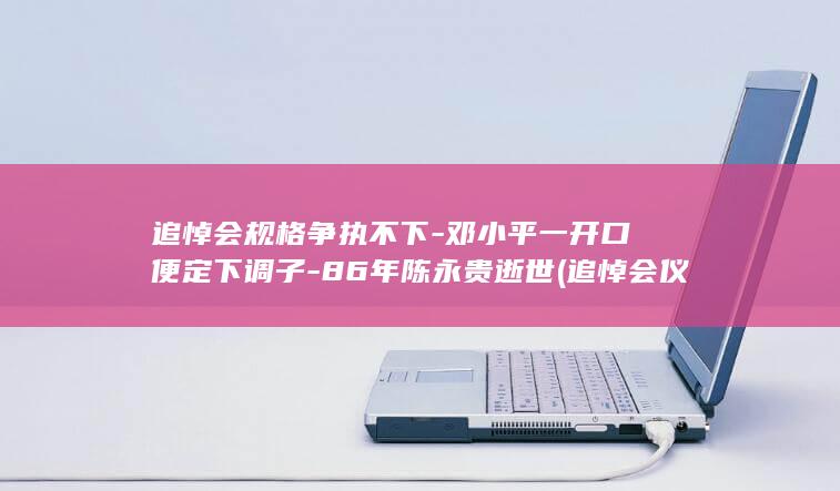 追悼会规格争执不下-邓小平一开口便定下调子-86年陈永贵逝世 (追悼会仪式规定)