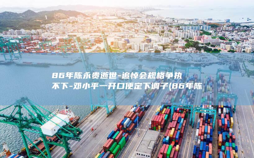 86年陈永贵逝世-追悼会规格争执不下-邓小平一开口便定下调子 (86年陈永贵)