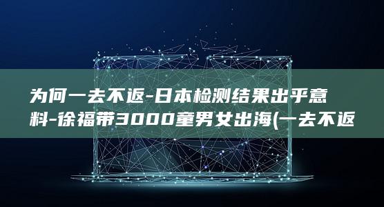 为何一去不返-日本检测结果出乎意料-徐福带3000童男女出海 (一去不返百家号)