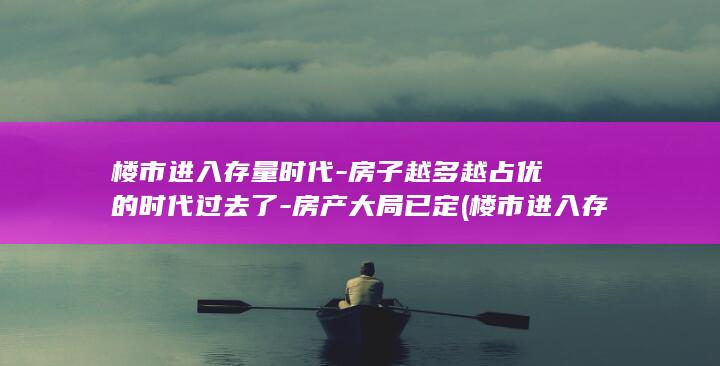 楼市进入存量时代-房子越多越占优的时代过去了-房产大局已定 (楼市进入存量房的条件)