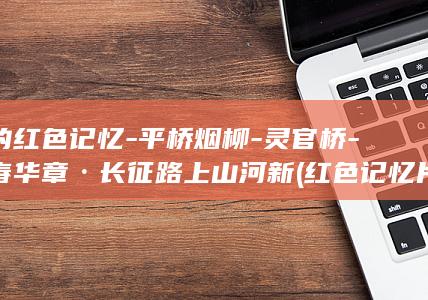 间的红色记忆-平桥烟柳-灵官桥-青春华章·长征路上山河新 (红色记忆片段)