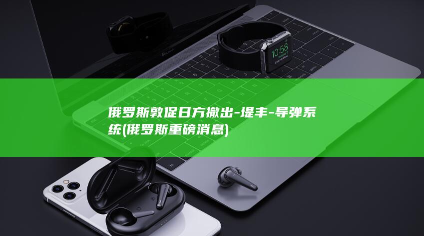 俄罗斯敦促日方撤出-堤丰-导弹系统 (俄罗斯重磅消息)